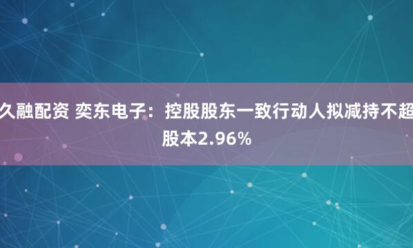 久融配资 奕东电子：控股股东一致行动人拟减持不超股本2.96%