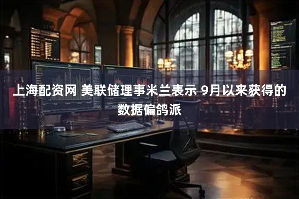 上海配资网 美联储理事米兰表示 9月以来获得的数据偏鸽派