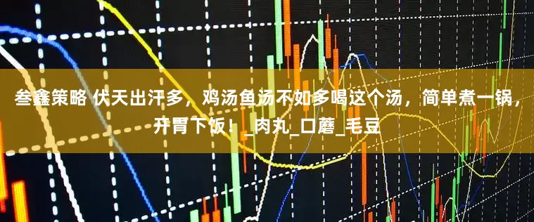 叁鑫策略 伏天出汗多，鸡汤鱼汤不如多喝这个汤，简单煮一锅，开胃下饭！_肉丸_口蘑_毛豆