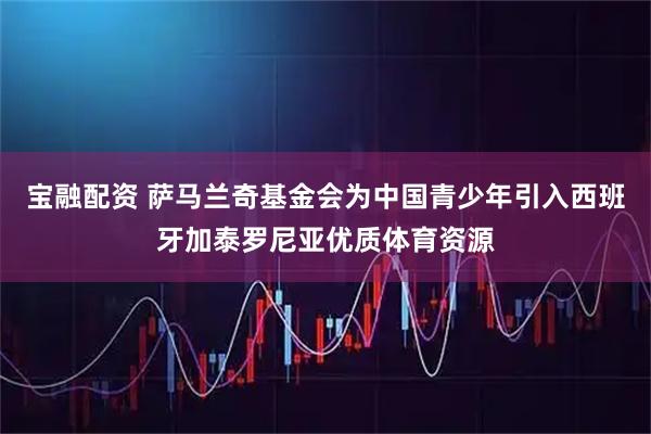 宝融配资 萨马兰奇基金会为中国青少年引入西班牙加泰罗尼亚优质体育资源