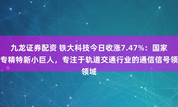 九龙证券配资 铁大科技今日收涨7.47%：国家级专精特新小巨人，专注于轨道交通行业的通信信号领域
