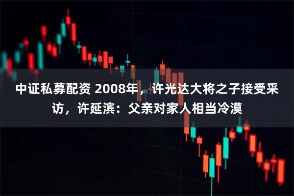 中证私募配资 2008年，许光达大将之子接受采访，许延滨：父亲对家人相当冷漠