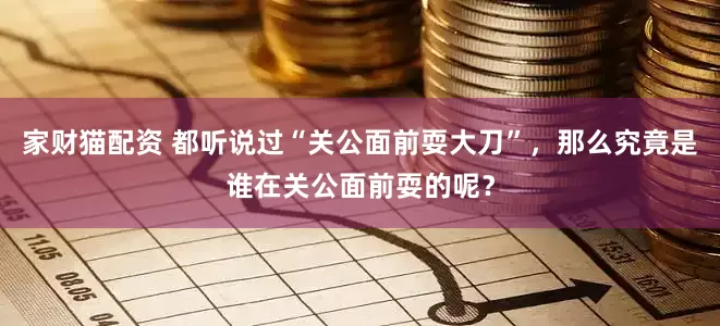 家财猫配资 都听说过“关公面前耍大刀”，那么究竟是谁在关公面前耍的呢？