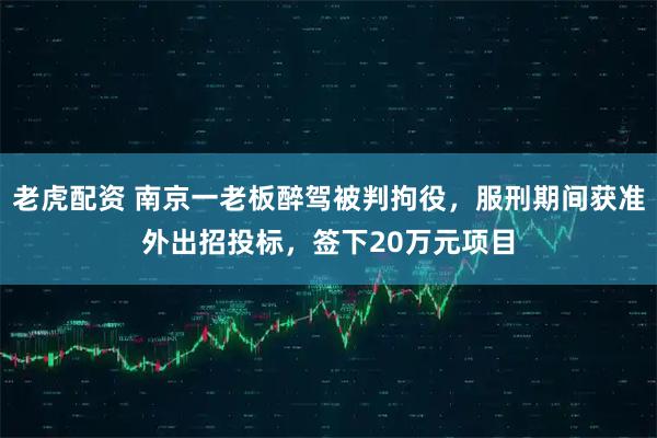 老虎配资 南京一老板醉驾被判拘役，服刑期间获准外出招投标，签下20万元项目