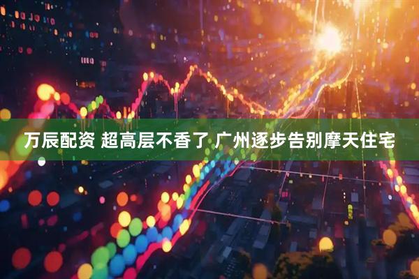万辰配资 超高层不香了 广州逐步告别摩天住宅