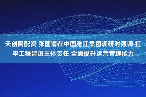 天创网配资 张国清在中国雅江集团调研时强调 扛牢工程建设主体责任 全面提升运营管理能力