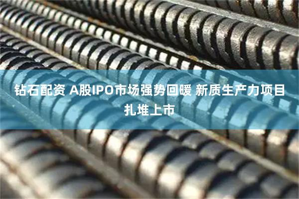 钻石配资 A股IPO市场强势回暖 新质生产力项目扎堆上市